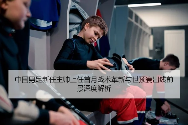 中国男足新任主帅上任首月战术革新与世预赛出线前景深度解析